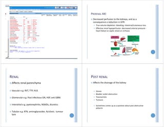 AKI VS CKD
FRACP course 2015
Tonya Kara
PRERENAL AKI
 Decreased perfusion to the kidneys, and as a
consequence a reduction in GFR:
 True volume depletion :bleeding, intestinal/cutaneous loss
 Effective renal hypoperfusion :decreased arterial pressure ‐
heart failure or septic shock or cirrhosis
RENAL
 Affects renal parenchyma
 Vascular e.g. RVT, TTP, HUS
 Glomerular e.g. Post infectious GN, HSP, anti GBM.
 Interstitial e.g. pyelonephritis, NSAIDs, diuretics
 Tubular e.g. ATN, aminoglycosides. Aciclovir, tumour
lysis
POST RENAL
 Affects the drainage of the kidney:
 Stones
 Bladder outlet obstruction
 Trauma/clots
 Tumours
 Sometimes comes up as a question about post obstructive
polyuria
 