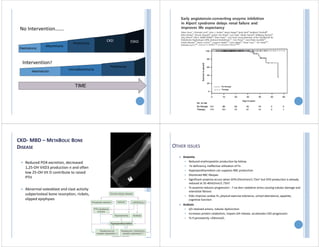TIME
Haematuria
microalbuminuria
Proteinuria
No Intervention…….
Intervention?
Albuminuria
Proteinuria
CKD ESKD
Haematuria
CKD‐ MBD – METABOLIC BONE
DISEASE
 Reduced PO4 excretion, decreased
1,25‐OH VitD3 production n and often
low 25‐OH Vit D contribute to raised
PTH
 Abnormal osteoblast and clast activity
subperiosteal bone resorption, rickets,
slipped epiphyses
OTHER ISSUES
 Anaemia
 Reduced erythropoietin production by kidney
 Fe deficiency, ineffective utilisation of Fe
 Hyperparathyroidism can suppress RBC production
 Shortened RBC lifespan
 Significant anaemia occurs when GFR<25ml/min/1.73m2 but EPO production is already
reduced at 35‐40ml/min/1.73m2
 Tx anaemia reduces progression ‐ ? via decr oxidative stress causing tubular damage and
interstitial fibrosis
 ESAs improve cardiac fn, physical exercise tolerance, school attendance, appetite,
cognitive function
 Acidosis
 d/t retained anions, tubular dysfunction
 Increases protein catabolism, impairs GH release, accelerates CKD progression
 Tx if persistently <20mmol/L
 