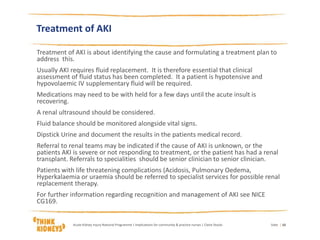 Treatment of AKI
Treatment of AKI is about identifying the cause and formulating a treatment plan to
address this.
Usually AKI requires fluid replacement. It is therefore essential that clinical
assessment of fluid status has been completed. It a patient is hypotensive and
hypovolaemic IV supplementary fluid will be required.
Medications may need to be with held for a few days until the acute insult is
recovering.
A renal ultrasound should be considered.
Fluid balance should be monitored alongside vital signs.
Dipstick Urine and document the results in the patients medical record.
Referral to renal teams may be indicated if the cause of AKI is unknown, or the
patients AKI is severe or not responding to treatment, or the patient has had a renal
transplant. Referrals to specialities should be senior clinician to senior clinician.
Patients with life threatening complications (Acidosis, Pulmonary Oedema,
Hyperkalaemia or uraemia should be referred to specialist services for possible renal
replacement therapy.
For further information regarding recognition and management of AKI see NICE
CG169.
DateAcute Kidney Injury National Programme | Implications for community & practice nurses | Claire Stocks | 10
 