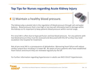 Top Tips for Nurses regarding Acute Kidney Injury
The kidneys play a pivotal role in the regulation of blood pressure through salt and water
balance. Blood pressure that is too high or too low will ultimately lead to damage within
the kidneys so its important to keep patients blood pressure within normal range.
Pre-renal AKI is often due to hypo perfusion and low blood pressure. For any patients with
low blood pressure they must be assessed and discussed with the GP as they may need
escalation into hospital for treatment.
Not all pre renal AKI is a consequence of dehydration. Worsening heart failure will reduce
cardiac output thus resulting in a lower BP. Be aware of your patients who have established
heart failure and ensure they are reviewed regularly by the GP.
For further information regarding hypertension in adults see NICE CG127 Hypertension.
DateAcute Kidney Injury National Programme | Implications for community & practice nurses | Claire Stocks | 11
1) Maintain a healthy blood pressure.
 