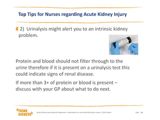 Top Tips for Nurses regarding Acute Kidney Injury
DateAcute Kidney Injury National Programme | Implications for community & practice nurses | Claire Stocks | 12
2) Urinalysis might alert you to an intrinsic kidney
problem.
Protein and blood should not filter through to the
urine therefore if it is present on a urinalysis test this
could indicate signs of renal disease.
If more than 3+ of protein or blood is present –
discuss with your GP about what to do next.
 