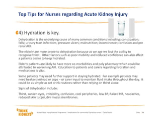 Top Tips for Nurses regarding Acute Kidney Injury
4) Hydration is key.
Dehydration is the underlying cause of many common conditions including: constipation;
falls; urinary tract infections; pressure ulcers; malnutrition; incontinence; confusion and pre
renal AKI.
The elderly are more prone to dehydration because as we age we lost the ability to
recognise thirst. Other factors such as poor mobility and reduced confidence can also affect
a patients desire to keep hydrated.
Elderly patients are likely to have more co-morbidities and poly pharmacy which could be
attributed to worsening AKI. Education to patients and carers regarding hydration and
medications is vital.
Some patients may need further support in staying hydrated. For example patients may
need beakers instead or cups – or carer input to maintain fluid intake throughout the day. It
could be as simple as set drink routines rather than relying on thirst alone.
Signs of dehydration include:
Thirst, sunken eyes, irritability, confusion, cool peripheries, low BP, Raised HR, headaches,
reduced skin turgor, dry mucus membranes.
DateAcute Kidney Injury National Programme | Implications for community & practice nurses | Claire Stocks | 14
 