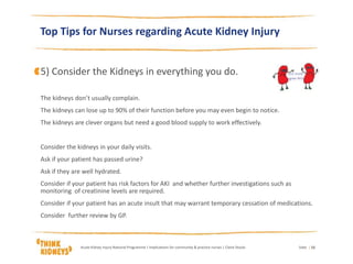 Top Tips for Nurses regarding Acute Kidney Injury
5) Consider the Kidneys in everything you do.
The kidneys don’t usually complain.
The kidneys can lose up to 90% of their function before you may even begin to notice.
The kidneys are clever organs but need a good blood supply to work effectively.
Consider the kidneys in your daily visits.
Ask if your patient has passed urine?
Ask if they are well hydrated.
Consider if your patient has risk factors for AKI and whether further investigations such as
monitoring of creatinine levels are required.
Consider if your patient has an acute insult that may warrant temporary cessation of medications.
Consider further review by GP.
DateAcute Kidney Injury National Programme | Implications for community & practice nurses | Claire Stocks | 15
 
