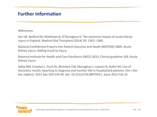 Further Information
References:
Kerr M, Bedford M, Matthews B, O’Donoghue D. The economic impact of acute kidney
injury in England. Nephrol Dial Transplant (2014) 29: 1362–1368.
National Confidential Enquiry into Patient Outcome and Death (NCEPOD) 2009. Acute
Kidney Injury: Adding Insult to Injury.
National Institute for Health and Care Excellence (NICE) 2013, Clinical guideline 169, Acute
Kidney Injury.
Selby NM, Crowley L, Fluck RJ, McIntyre CW, Monaghan J, Lawson N, Kolhe NV. Use of
electronic results reporting to diagnose and monitor AKI in hospitalized patients. Clin J Am
Soc nephrol. 2012 Apr;7(4):533-40. doi: 10.2215/CJN.08970911. Epub 2012 Feb 23
DateAcute Kidney Injury National Programme | Implications for community & practice nurses | Claire Stocks | 16
 