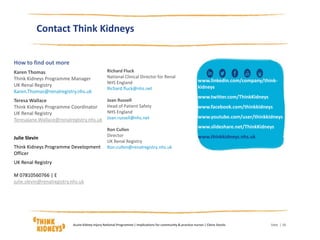 How to find out more
Karen Thomas
Think Kidneys Programme Manager
UK Renal Registry
Karen.Thomas@renalregistry.nhs.uk
Teresa Wallace
Think Kidneys Programme Coordinator
UK Renal Registry
Teresajane.Wallace@renalregistry.nhs.uk
Julie Slevin
Think Kidneys Programme Development
Officer
UK Renal Registry
M 07810560766 | E
julie.slevin@renalregistry.nhs.uk
| 18
Contact Think Kidneys
Richard Fluck
National Clinical Director for Renal
NHS England
Richard.fluck@nhs.net
Joan Russell
Head of Patient Safety
NHS England
Joan.russell@nhs.net
Ron Cullen
Director
UK Renal Registry
Ron.cullen@renalregistry.nhs.uk
www.linkedin.com/company/think-
kidneys
www.twitter.com/ThinkKidneys
www.facebook.com/thinkkidneys
www.youtube.com/user/thinkkidneys
www.slideshare.net/ThinkKidneys
www.thinkkidneys.nhs.uk
DateAcute Kidney Injury National Programme | Implications for community & practice nurses | Claire Stocks
 