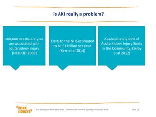DateAcute Kidney Injury National Programme | Implications for community & practice nurses | Claire Stocks | 4
Is AKI really a problem?
‘
100,000 deaths are year
are associated with
acute kidney injury.
(NCEPOD 2009)
Costs to the NHS estimated
to be £1 billion per year.
(Kerr et al 2014)
Approximately 65% of
Acute Kidney Injury Starts
in the Community. (Selby
et al 2012)
 
