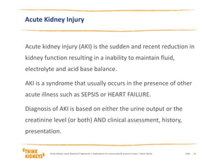 Acute Kidney Injury
Acute kidney injury (AKI) is the sudden and recent reduction in
kidney function resulting in a inability to maintain fluid,
electrolyte and acid base balance.
AKI is a syndrome that usually occurs in the presence of other
acute illness such as SEPSIS or HEART FAILURE.
Diagnosis of AKI is based on either the urine output or the
creatinine level (or both) AND clinical assessment, history,
presentation.
DateAcute Kidney Injury National Programme | Implications for community & practice nurses | Claire Stocks | 5
 