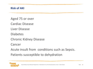 Aged 75 or over
Cardiac Disease
Liver Disease
Diabetes
Chronic Kidney Disease
Cancer
Acute insult from conditions such as Sepsis.
Patients susceptible to dehydration
DateAcute Kidney Injury National Programme | Implications for community & practice nurses | Claire Stocks | 6
Risk of AKI
 
