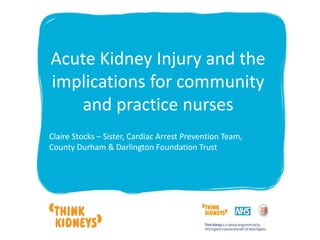 Acute Kidney Injury and the
implications for community
and practice nurses
Claire Stocks – Sister, Cardiac Arrest Prevention Team,
County Durham & Darlington Foundation Trust
 
