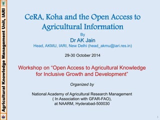 Agricultural Knowledge Management Unit, IARI 
1 
CeRA, Koha and the Open Access to 
Agricultural Information 
By 
Dr AK Jain 
Head, AKMU, IARI, New Delhi (head_akmu@iari.res.in) 
29-30 October 2014 
Workshop on “Open Access to Agricultural Knowledge 
for Inclusive Growth and Development” 
Organized by 
National Academy of Agricultural Research Management 
( In Association with GFAR-FAO), 
at NAARM, Hyderabad-500030 
 