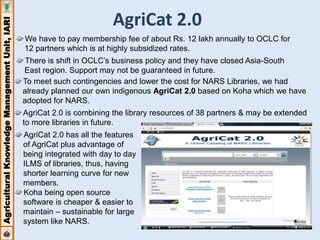 Agricultural Knowledge Management Unit, IARI 
AgriCat 2.0 
We have to pay membership fee of about Rs. 12 lakh annually to OCLC for 
12 partners which is at highly subsidized rates. 
There is shift in OCLC’s business policy and they have closed Asia-South 
East region. Support may not be guaranteed in future. 
To meet such contingencies and lower the cost for NARS Libraries, we had 
already planned our own indigenous AgriCat 2.0 based on Koha which we have 
adopted for NARS. 
AgriCat 2.0 is combining the library resources of 38 partners & may be extended 
to more libraries in future. 
AgriCat 2.0 has all the features 
of AgriCat plus advantage of 
being integrated with day to day 
ILMS of libraries, thus, having 
shorter learning curve for new 
members. 
Koha being open source 
software is cheaper & easier to 
maintain – sustainable for large 
system like NARS. 
 
