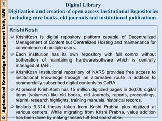 Agricultural Knowledge Management Unit, IARI 
Digital Library 
Digitization and creation of open access Institutional Repositories 
including rare books, old journals and institutional publications 
KrishiKosh 
KrishiKosh is digital repository platform capable of Decentralized 
Management of Content but Centralized Hosting and maintenance for 
convenience of multiple users. 
Each institution has its own repository with full control without 
botheration of maintaining hardware/software which is centrally 
managed at IARI. 
KrishiKosh Institutional repository of NARS provides free access to 
institutional knowledge through an alternative route in addition to 
commercially subscribed digital contents by CeRA. 
At present KrishiKosh has 15 million digitized pages in 36,000 digital 
items (volumes) like old books, old Journals, reports, proceedings, 
reprint, research highlights, training manuals, historical records. 
Iincluds 9,314 theses taken from Krishi Prabha plus digitized at 
various centers. While migrating from Krishi Prabha, value addition 
has been done by making theses full Text searchable. 
 