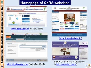 Agricultural Knowledge Management Unit, IARI 
Homepage of CeRA websites 
www.cera.jccc.in (till Feb. 2014) 
(http://cera.iari.res.in) 
CeRA User Manual (available 
in http://cera.iari.res.in) 
http://jgateplus.com (wef Mar. 2014) 
 