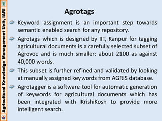 Agricultural Knowledge Management Unit, IARI 
Agrotags 
Keyword assignment is an important step towards 
semantic enabled search for any repository. 
Agrotags which is designed by IIT, Kanpur for tagging 
agricultural documents is a carefully selected subset of 
Agrovoc and is much smaller: about 2100 as against 
40,000 words. 
This subset is further refined and validated by looking 
at manually assigned keywords from AGRIS database. 
Agrotagger is a software tool for automatic generation 
of keywords for agricultural documents which has 
been integrated with KrishiKosh to provide more 
intelligent search. 
 