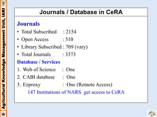 Agricultural Knowledge Management Unit, IARI 
Journals / Database in CeRA 
Journals 
• Total Subscribed : 2154 
• Open Access : 510 
• Library Subscribed : 709 (vary) 
• Total Journals : 3373 
Database / Services 
1. Web of Science : One 
2. CABI database : One 
3. Ezproxy : One (Remote Access) 
147 Institutions of NARS get access to CeRA 
 