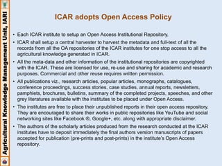 Agricultural Knowledge Management Unit, IARI 
ICAR adopts Open Access Policy 
• Each ICAR institute to setup an Open Access Institutional Repository. 
• ICAR shall setup a central harvester to harvest the metadata and full-text of all the 
records from all the OA repositories of the ICAR institutes for one stop access to all the 
agricultural knowledge generated in ICAR. 
• All the meta-data and other information of the institutional repositories are copyrighted 
with the ICAR. These are licensed for use, re-use and sharing for academic and research 
purposes. Commercial and other reuse requires written permission. 
• All publications viz., research articles, popular articles, monographs, catalogues, 
conference proceedings, success stories, case studies, annual reports, newsletters, 
pamphlets, brochures, bulletins, summary of the completed projects, speeches, and other 
grey literatures available with the institutes to be placed under Open Access. 
• The institutes are free to place their unpublished reports in their open access repository. 
They are encouraged to share their works in public repositories like YouTube and social 
networking sites like Facebook ®, Google+, etc. along with appropriate disclaimer. 
• The authors of the scholarly articles produced from the research conducted at the ICAR 
institutes have to deposit immediately the final authors version manuscripts of papers 
accepted for publication (pre-prints and post-prints) in the institute’s Open Access 
repository. 
 
