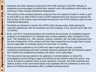 Agricultural Knowledge Management Unit, IARI 
• Scientists and other research personnel of the ICAR working in all ICAR institutes or 
elsewhere are encouraged to publish their research work with publishers which allow self - 
archiving in Open Access Institutional Repositories. 
• The authors of the scholarly literature produced from the research funded in whole or part 
by the ICAR or by other Public Funds at ICAR establishments are required to deposit the 
final version of the author's peer-reviewed manuscript in the ICAR institute’s Open Access 
Institutional Repository. 
• Scientists are advised to mention the ICAR’s Open Access policy while signing the 
copyright agreements with the publishers and the embargo, if any, should not be later than 
12 months. 
• M.Sc. and Ph.D. thesis/dissertations (full contents) and summary of completed research 
projects to be deposited in the institutes open access repository after completion of the 
work. The metadata (e.g., title, abstract, authors, publisher, etc.) be freely accessible from 
the time of deposition of the content and their free unrestricted use through Open Access 
can be made after an embargo period not more than 12 months. 
• All the journals published by the ICAR have been made Open Access. Journals, 
conference proceedings and other scholarly literature published with the financial support 
from ICAR to the professional societies and others, to be made Open. 
• The documents having material to be patented or commercialised, or where the 
promulgations would infringe a legal commitment by the institute and/or the author, may 
not be included in institute’s Open Access repository. However, the ICAR scientists and 
staff as authors of the commercial books may negotiate with the publishers to share the 
same via institutional repositories after a suitable embargo period. 
 