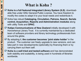 Agricultural Knowledge Management Unit, IARI 
What is Koha ? 
Koha is a full featured Integrated Library System (ILS), download-able 
free under GNU General Public License. You have freedom to 
modify the codes to adapt it to your local needs and redistribute it. 
Koha has robust Cataloging, Circulation, Patrons, Search, Serials 
control, Acquisition, Reports and Administration modules along 
with utility Tools and OPAC. 
Katipo Communications of New Zealand initially developed it with 
Horowhenua Library Trust. It is currently maintained by a dedicated 
team of software providers and library technology professionals from 
around the globe. 
By adopting it, the customer becomes ‘joint stake holder’ in the 
product. The customer can freely upgrade to new versions, and can 
take part in new developments (optionally) by financing them or by 
carrying them out them self. 
Koha is a well tried and tested software and has demonstrated 
both stability and scalability, is being used in hundreds of libraries 
worldwide. 
 