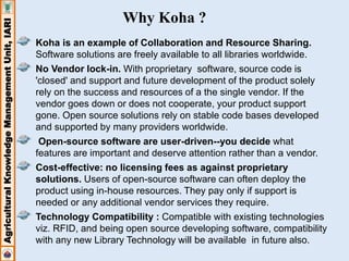 Agricultural Knowledge Management Unit, IARI 
Why Koha ? 
Koha is an example of Collaboration and Resource Sharing. 
Software solutions are freely available to all libraries worldwide. 
No Vendor lock-in. With proprietary software, source code is 
'closed' and support and future development of the product solely 
rely on the success and resources of a the single vendor. If the 
vendor goes down or does not cooperate, your product support 
gone. Open source solutions rely on stable code bases developed 
and supported by many providers worldwide. 
Open-source software are user-driven--you decide what 
features are important and deserve attention rather than a vendor. 
Cost-effective: no licensing fees as against proprietary 
solutions. Users of open-source software can often deploy the 
product using in-house resources. They pay only if support is 
needed or any additional vendor services they require. 
Technology Compatibility : Compatible with existing technologies 
viz. RFID, and being open source developing software, compatibility 
with any new Library Technology will be available in future also. 
 