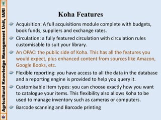Agricultural Knowledge Management Unit, IARI 
Koha Features 
Acquisition: A full acquisitions module complete with budgets, 
book funds, suppliers and exchange rates. 
Circulation: a fully featured circulation with circulation rules 
customisable to suit your library. 
An OPAC: the public side of Koha. This has all the features you 
would expect, plus enhanced content from sources like Amazon, 
Google Books, etc. 
Flexible reporting: you have access to all the data in the database 
and a reporting engine is provided to help you query it. 
Customisable item types: you can choose exactly how you want 
to catalogue your items. This flexibility also allows Koha to be 
used to manage inventory such as cameras or computers. 
Barcode scanning and Barcode printing 
 