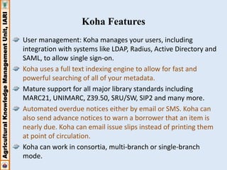 Agricultural Knowledge Management Unit, IARI 
Koha Features 
User management: Koha manages your users, including 
integration with systems like LDAP, Radius, Active Directory and 
SAML, to allow single sign-on. 
Koha uses a full text indexing engine to allow for fast and 
powerful searching of all of your metadata. 
Mature support for all major library standards including 
MARC21, UNIMARC, Z39.50, SRU/SW, SIP2 and many more. 
Automated overdue notices either by email or SMS. Koha can 
also send advance notices to warn a borrower that an item is 
nearly due. Koha can email issue slips instead of printing them 
at point of circulation. 
Koha can work in consortia, multi-branch or single-branch 
mode. 
 