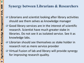 Agricultural Knowledge Management Unit, IARI 
Synergy between Librarians & Researchers 
Librarians and scientist looking after library activities 
should see them selves as knowledge manager 
Good library services are in the interest of scientific 
research. Scientist have much greater stake in 
libraries. Do not see it as isolated service. See it as 
knowledge labs. 
Librarian should see themselves as stake holder in 
research not as mere service provider 
Virtual Fusion of lab and library will provide synergy 
for improving research quality. 
 