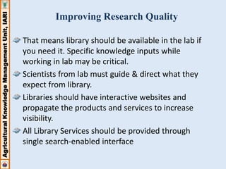 Agricultural Knowledge Management Unit, IARI 
Improving Research Quality 
That means library should be available in the lab if 
you need it. Specific knowledge inputs while 
working in lab may be critical. 
Scientists from lab must guide & direct what they 
expect from library. 
Libraries should have interactive websites and 
propagate the products and services to increase 
visibility. 
All Library Services should be provided through 
single search-enabled interface 
 