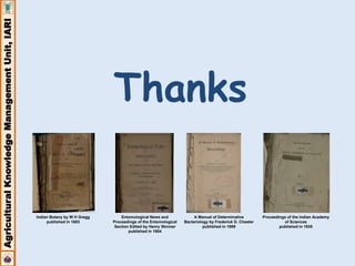 Agricultural Knowledge Management Unit, IARI 
Thanks 
Indian Botany by W H Gregg 
published in 1883 
A Manual of Determinative 
Bacteriology by Frederick D. Chester 
published in 1909 
Entomological News and 
Proceedings of the Entomological 
Section Edited by Henry Skinner 
published in 1904 
Proceedings of the Indian Academy 
of Sciences 
published in 1935 
