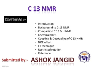 • Introduction
• Background to C-13 NMR
• Comparison C 13 & H NMR
• Chemical shift
• Coupling & Decoupling of C 13 NMR
• NOE effect
• FT technique
• Restricted rotation
• Reference
16/27/2013
 