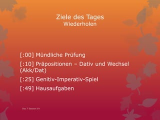 Ziele des Tages
Wiederholen
[:00] Mündliche Prüfung
[:10] Präpositionen – Dativ und Wechsel
(Akk/Dat)
[:25] Genitiv-Imperativ-Spiel
[:49] Hausaufgaben
Dec 7 Session 54
 