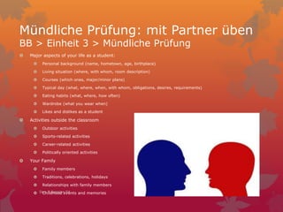 Mündliche Prüfung: mit Partner üben
BB > Einheit 3 > Mündliche Prüfung
 Major aspects of your life as a student:
 Personal background (name, hometown, age, birthplace)
 Living situation (where, with whom, room description)
 Courses (which ones, major/minor plans)
 Typical day (what, where, when, with whom, obligations, desires, requirements)
 Eating habits (what, where, how often)
 Wardrobe (what you wear when)
 Likes and dislikes as a student
 Activities outside the classroom
 Outdoor activities
 Sports-related activities
 Career-related activities
 Politically oriented activities
 Your Family
 Family members
 Traditions, celebrations, holidays
 Relationships with family members
 Childhood events and memoriesDec 7 Session 54
 