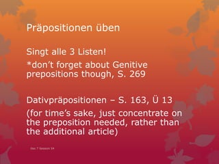 Präpositionen üben
Singt alle 3 Listen!
*don’t forget about Genitive
prepositions though, S. 269
Dativpräpositionen – S. 163, Ü 13
(for time’s sake, just concentrate on
the preposition needed, rather than
the additional article)
Dec 7 Session 54
 