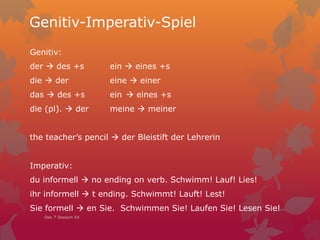 Genitiv-Imperativ-Spiel
Genitiv:
der  des +s ein  eines +s
die  der eine  einer
das  des +s ein  eines +s
die (pl).  der meine  meiner
the teacher’s pencil  der Bleistift der Lehrerin
Imperativ:
du informell  no ending on verb. Schwimm! Lauf! Lies!
ihr informell  t ending. Schwimmt! Lauft! Lest!
Sie formell  en Sie. Schwimmen Sie! Laufen Sie! Lesen Sie!
Dec 7 Session 54
 