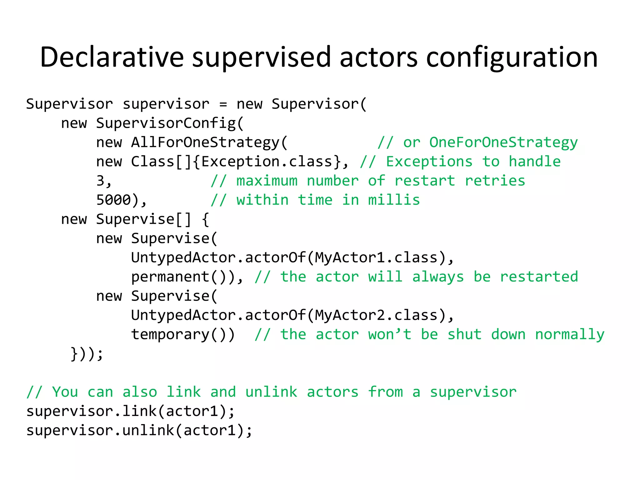 Open source (Apache2)Untyped Actorspublic class MyUntypedActorextends UntypedActor {   public void onReceive(Object message) throws Exception {        if (message instanceofString) {            String msg = (String)message;System.out.println("Received message: " + msg);        }    }}UntypedActorRef actor = UntypedActor.actorOf(MyUntypedActor.class);actor.start();// --- Do some work here ---actor.stop();