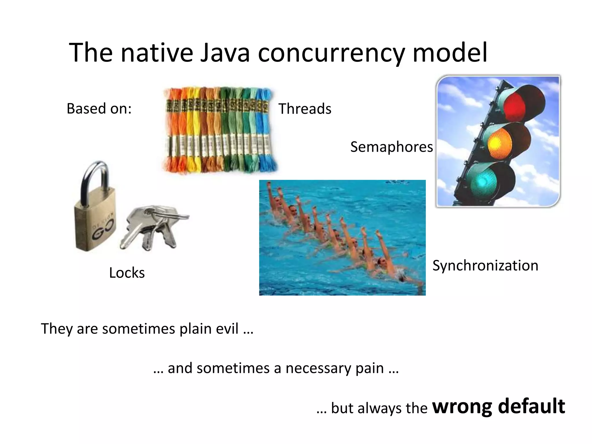 The native Java concurrency modelBased on:ThreadsSemaphoresSynchronizationLocksThey are sometimes plain evil …… and sometimes a necessary pain …… but always the wrong default