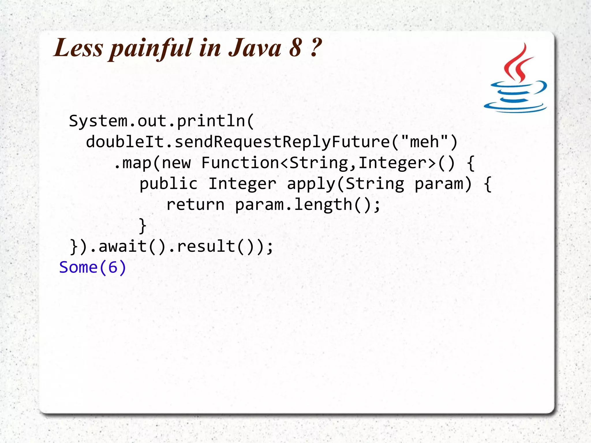 A simple actor import akka.actor.UntypedActor; public class ToStringActor extends UntypedActor { @Override public void onReceive(Object message) { System.out.println(message.toString()); } } 