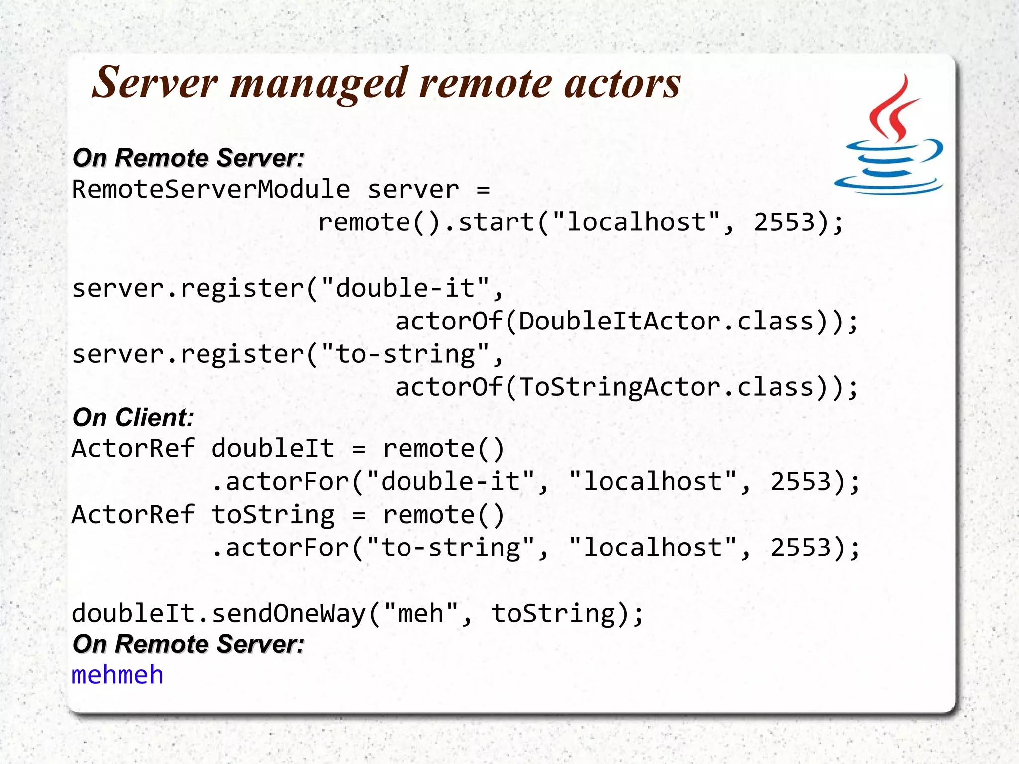 What if one way message is replied to? ActorRef toString = actorOf(ToStringActor.class) .start(); doubleIt.sendOneWay("foobar", toString); foobarfoobar -------------------------------------------------------------------------------- val toString = Actors.actorOf(classOf[ToStringActor]).start (double ! sendOneWay)(toString) foobarfoobar 