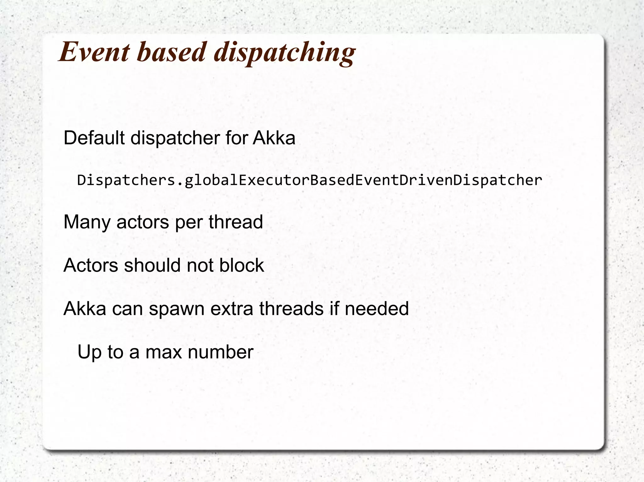 Anonymous actors Unfortunately this does not work: ActorRef act = Actors.actorOf(new UntypedActor() { public void onReceive(Object message) { System.out.println("Received : " + message); } }).start(); 