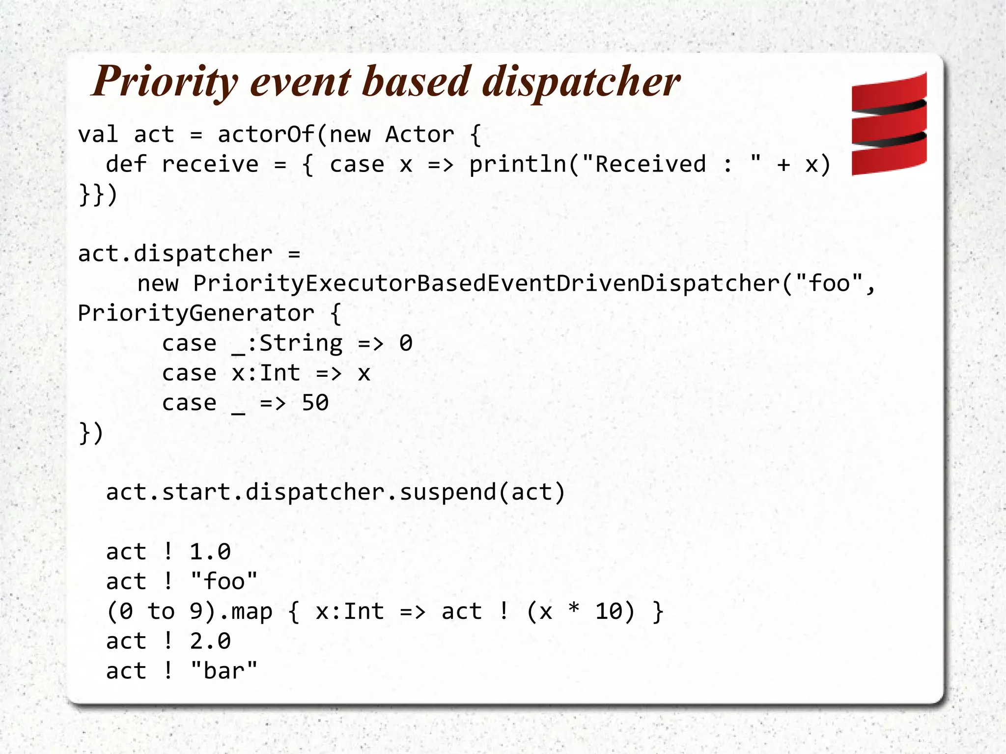 Anonymous actors A factory is needed: ActorRef act = actorOf(new UntypedActorFactory() { public UntypedActor create() { return new UntypedActor() { public void onReceive(Object message) { System.out.println("Received : "  + message); } }; } }).start(); 