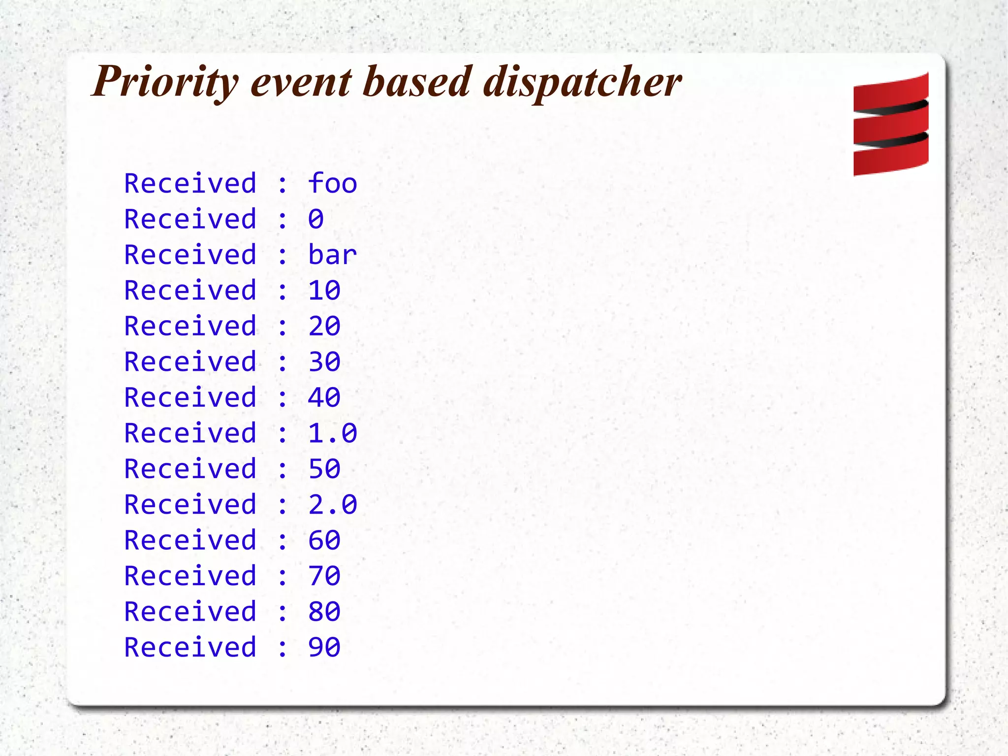 No built-in pattern matching in Java (Author's idea, not part of Akka) public void onReceive(Object message) { Matchable matchable = new Matchable(message); for (Integer value :  matchable.matchesInteger(equalTo(42))) { System.out.println(value + " is the answer !"); } for (Integer value : matchable.matchesInteger()) { System.out.println(value +  " is a number, but not the answer."); } for (Object value : matchable) { System.out.println(value + " is not even close."); } } - Matchable is an Iterable that can only be iterated once - Idea inspired similar idea in Play! framework - Uses Hamcrest matchers 