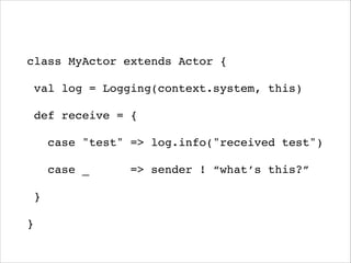 !
class MyActor extends Actor {!
val log = Logging(context.system, this)!
def receive = {!
case "test" => log.info("received test")!
case _ => sender ! “what’s this?”!
}!
}
 