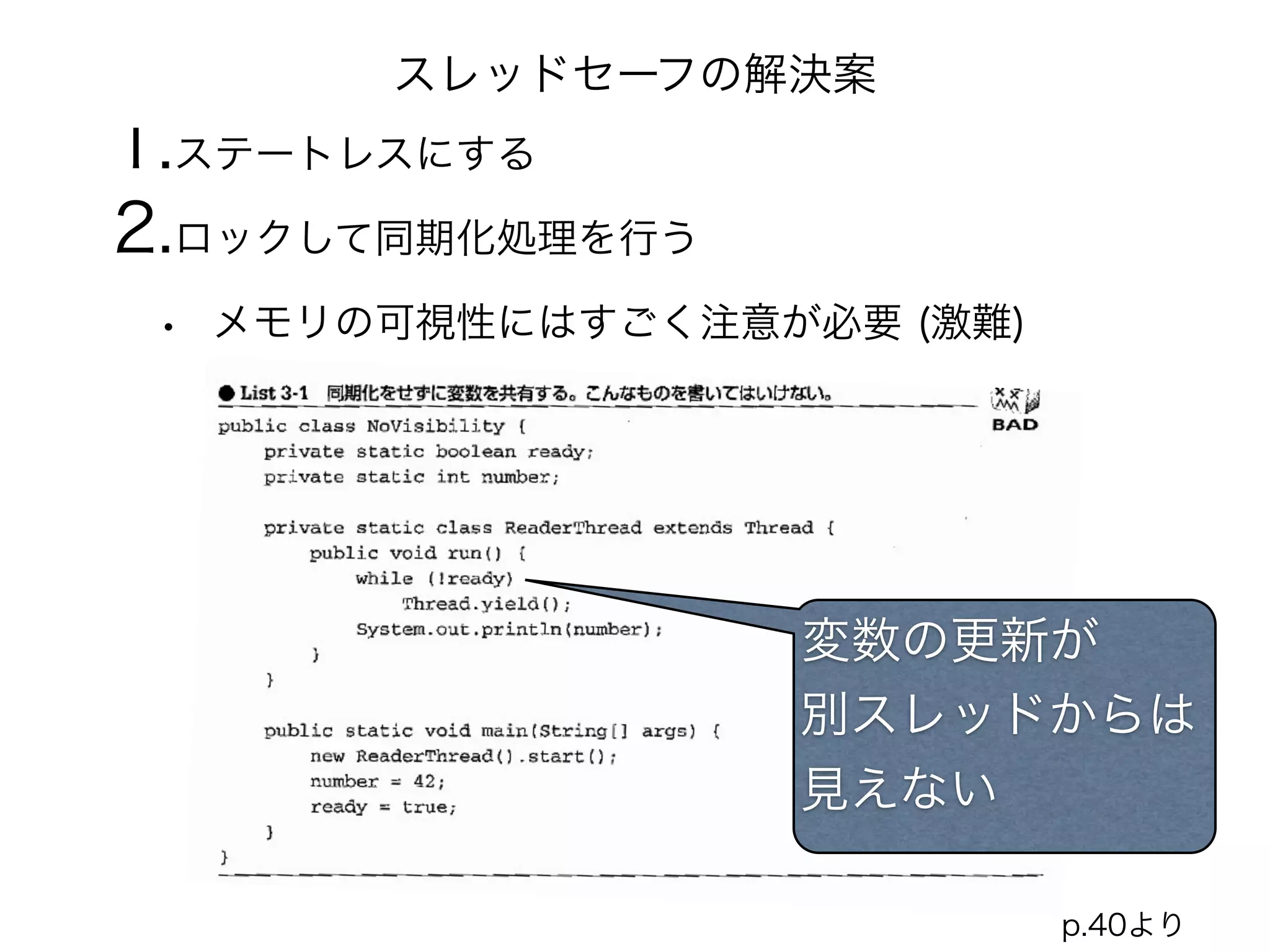 スレッドセーフの解決案 
1.ステートレスにする 
2.ロックして同期化処理を行う 
• メモリの可視性にはすごく注意が必要 (激難) 
変数の更新が 
別スレッドからは 
見えない 
p.40より 
 