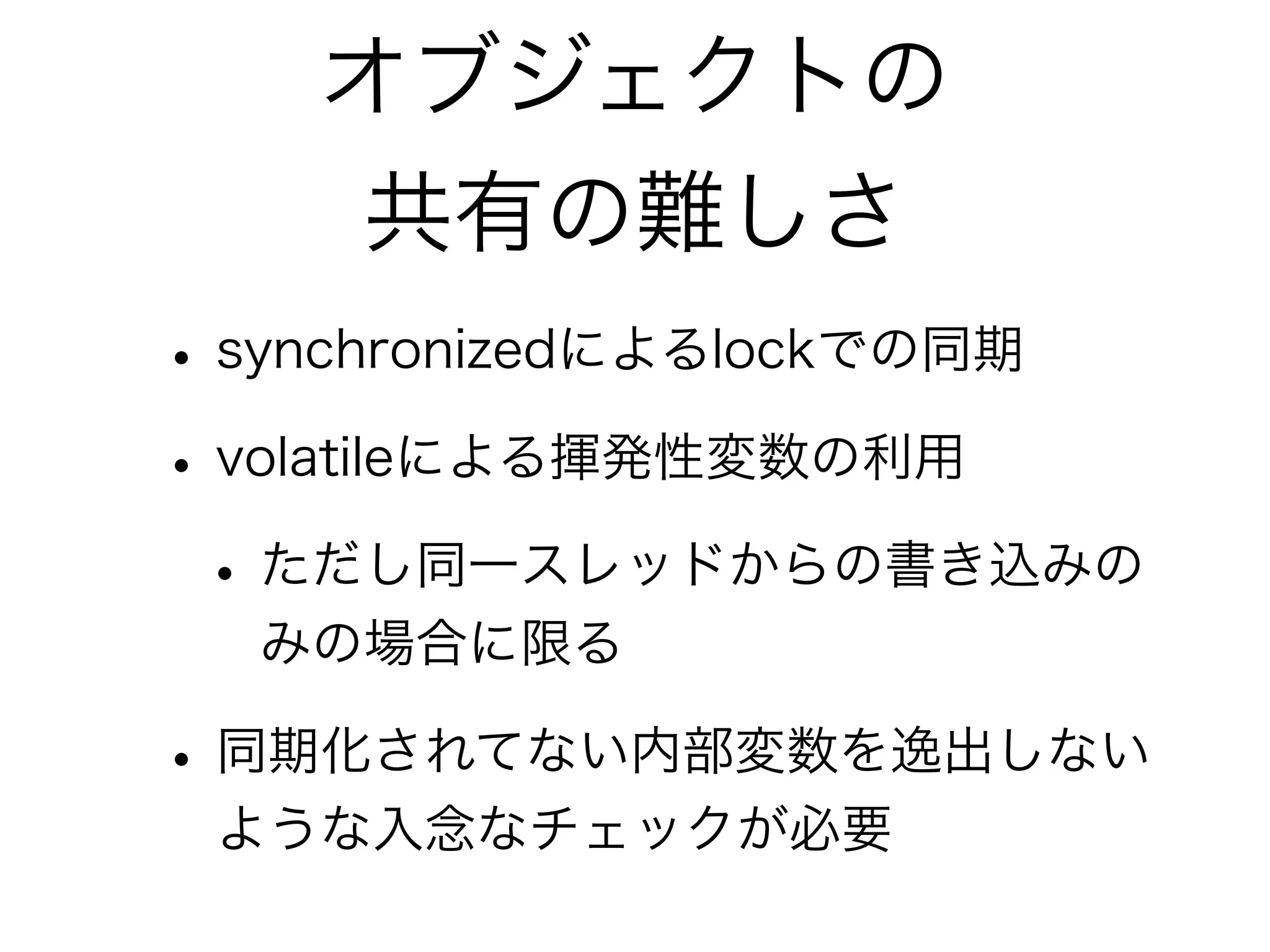 オブジェクトの 
共有の難しさ 
• synchronizedによるlockでの同期 
• volatileによる揮発性変数の利用 
• ただし同一スレッドからの書き込みの 
みの場合に限る 
• 同期化されてない内部変数を逸出しない 
ような入念なチェックが必要 
 