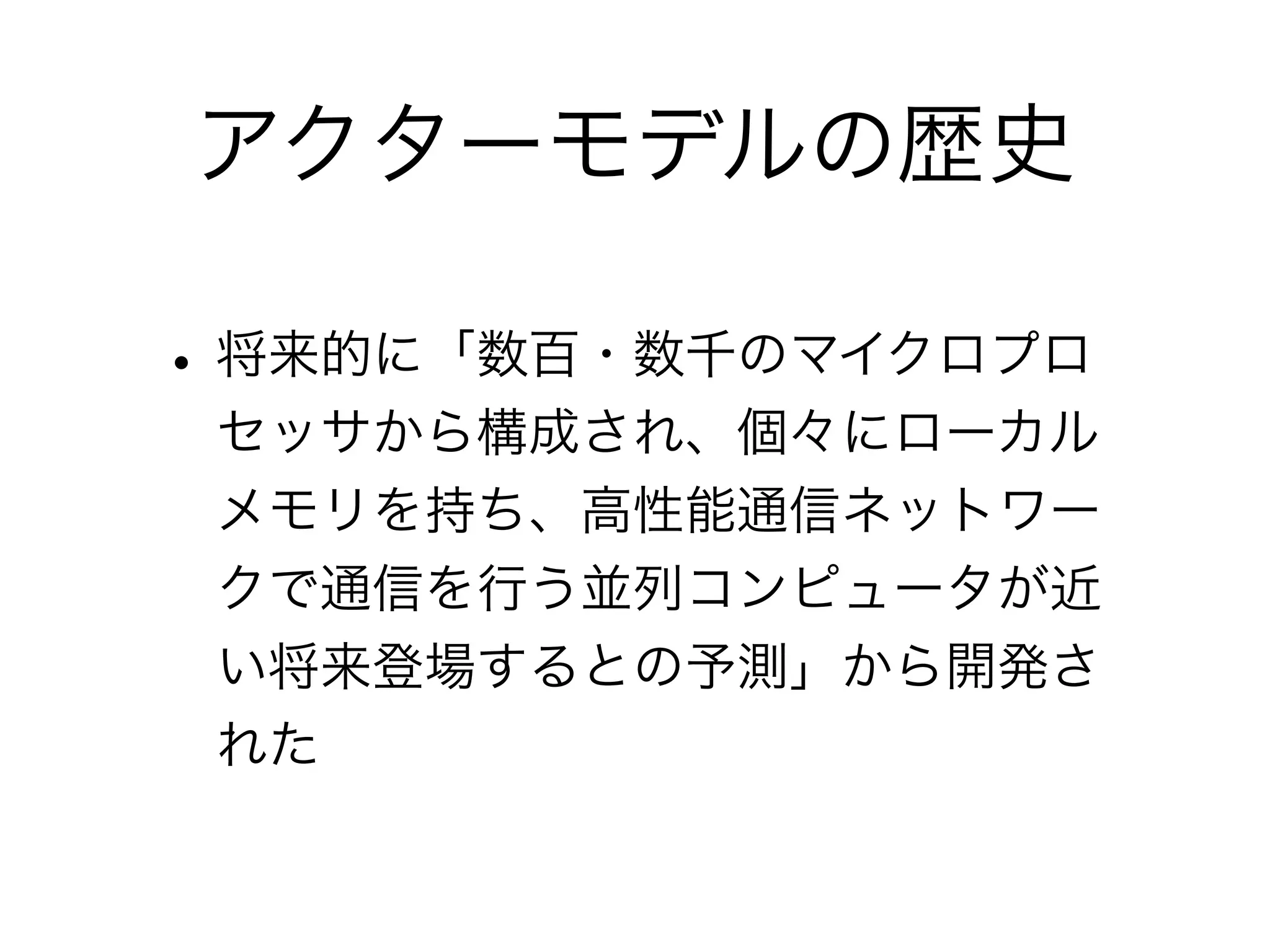 アクターモデルの歴史 
• 将来的に「数百・数千のマイクロプロ 
セッサから構成され、個々にローカル 
メモリを持ち、高性能通信ネットワー 
クで通信を行う並列コンピュータが近 
い将来登場するとの予測」から開発さ 
れた 
 