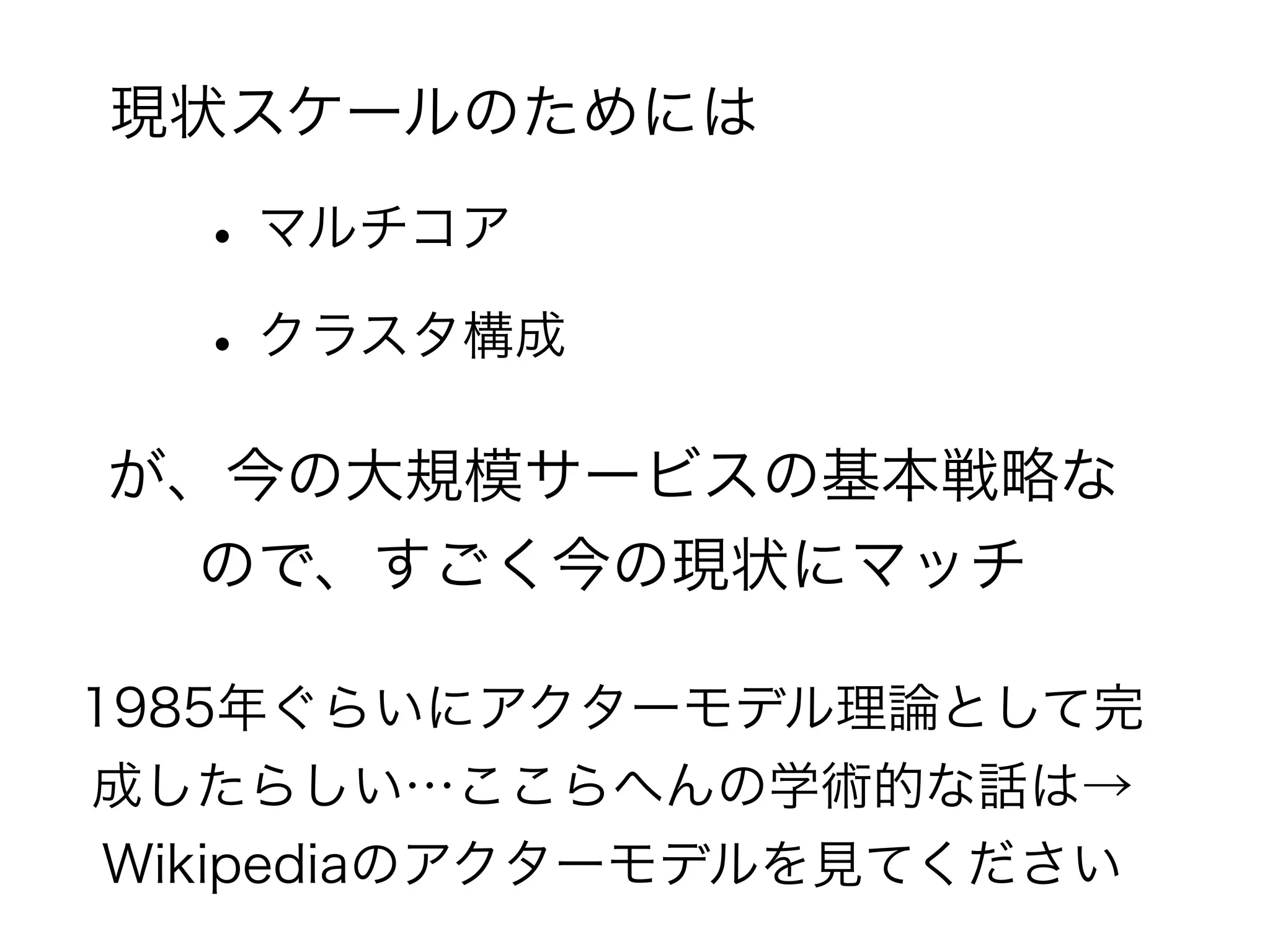 現状スケールのためには 
• マルチコア 
• クラスタ構成 
が、今の大規模サービスの基本戦略な 
ので、すごく今の現状にマッチ 
1985年ぐらいにアクターモデル理論として完 
成したらしい…ここらへんの学術的な話は→ 
Wikipediaのアクターモデルを見てください 
 
