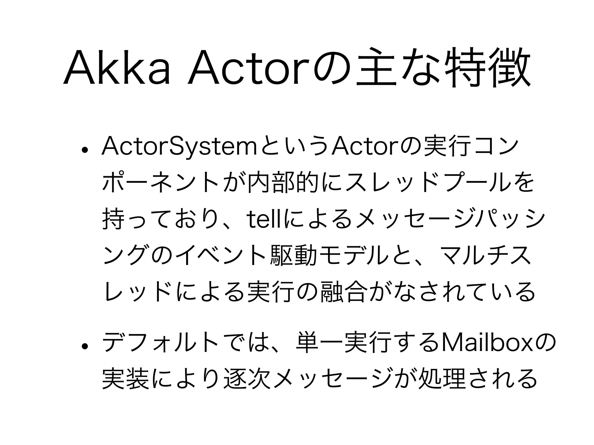 Akka Actorの主な特徴 
• ActorSystemというActorの実行コン 
ポーネントが内部的にスレッドプールを 
持っており、tellによるメッセージパッシ 
ングのイベント駆動モデルと、マルチス 
レッドによる実行の融合がなされている 
• デフォルトでは、単一実行するMailboxの 
実装により逐次メッセージが処理される 
 