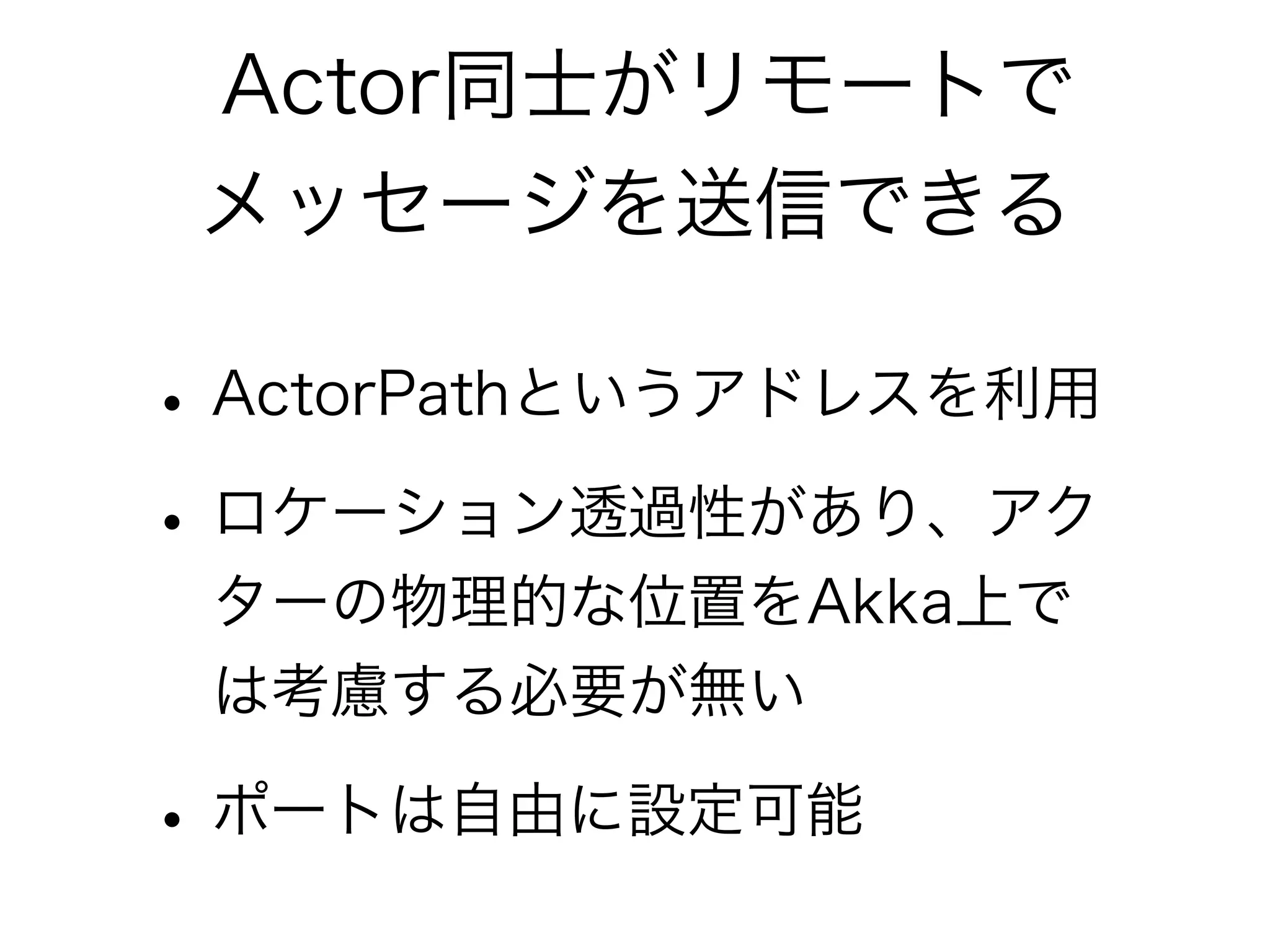 Actor同士がリモートで 
メッセージを送信できる 
• ActorPathというアドレスを利用 
• ロケーション透過性があり、アク 
ターの物理的な位置をAkka上で 
は考慮する必要が無い 
• ポートは自由に設定可能 
 