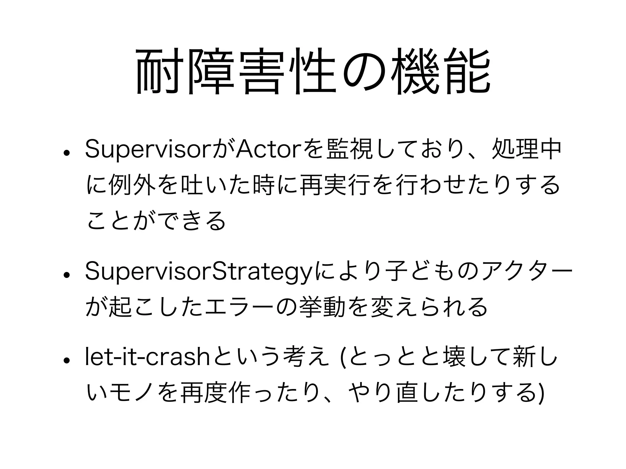 耐障害性の機能 
• SupervisorがActorを監視しており、処理中 
に例外を吐いた時に再実行を行わせたりする 
ことができる 
• SupervisorStrategyにより子どものアクター 
が起こしたエラーの挙動を変えられる 
• let-it-crashという考え (とっとと壊して新し 
いモノを再度作ったり、やり直したりする) 
 