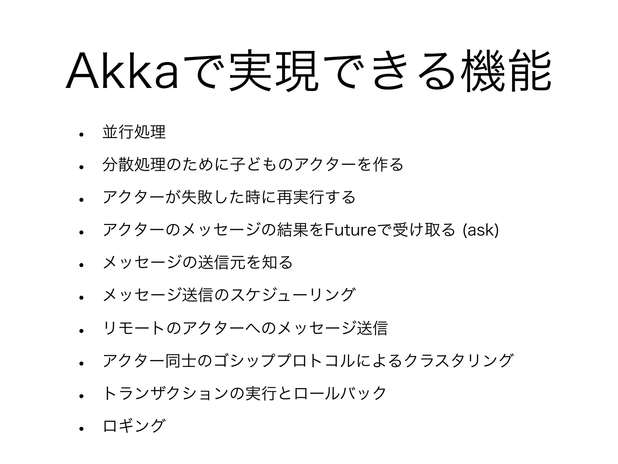 Akkaで実現できる機能 
• 並行処理 
• 分散処理のために子どものアクターを作る 
• アクターが失敗した時に再実行する 
• アクターのメッセージの結果をFutureで受け取る (ask) 
• メッセージの送信元を知る 
• メッセージ送信のスケジューリング 
• リモートのアクターへのメッセージ送信 
• アクター同士のゴシッププロトコルによるクラスタリング 
• トランザクションの実行とロールバック 
• ロギング 
 