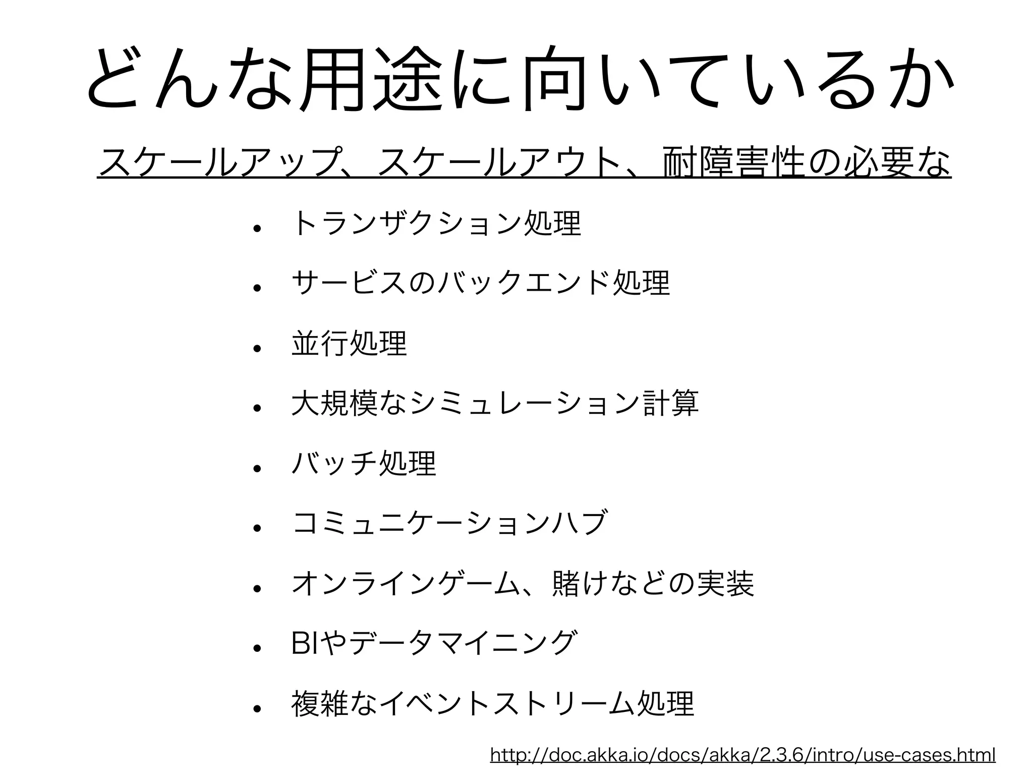 どんな用途に向いているか 
スケールアップ、スケールアウト、耐障害性の必要な 
• トランザクション処理 
• サービスのバックエンド処理 
• 並行処理 
• 大規模なシミュレーション計算 
• バッチ処理 
• コミュニケーションハブ 
• オンラインゲーム、賭けなどの実装 
• BIやデータマイニング 
• 複雑なイベントストリーム処理 
http://doc.akka.io/docs/akka/2.3.6/intro/use-cases.html 
 